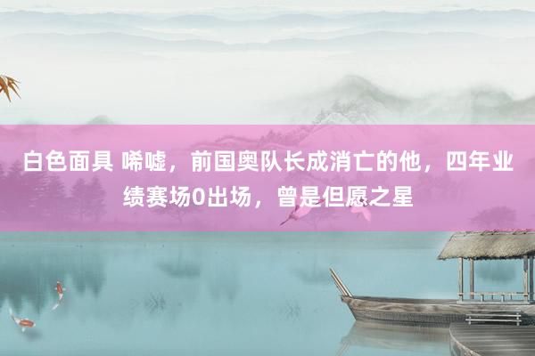 白色面具 唏嘘，前国奥队长成消亡的他，四年业绩赛场0出场，曾是但愿之星