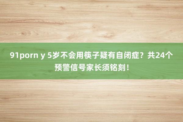 91porn y 5岁不会用筷子疑有自闭症？共24个预警信号家长须铭刻！