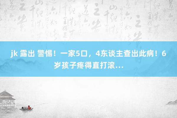 jk 露出 警惕！一家5口，4东谈主查出此病！6岁孩子疼得直打滚…