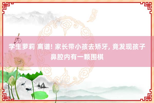 学生萝莉 离谱! 家长带小孩去矫牙, 竟发现孩子鼻腔内有一颗围棋