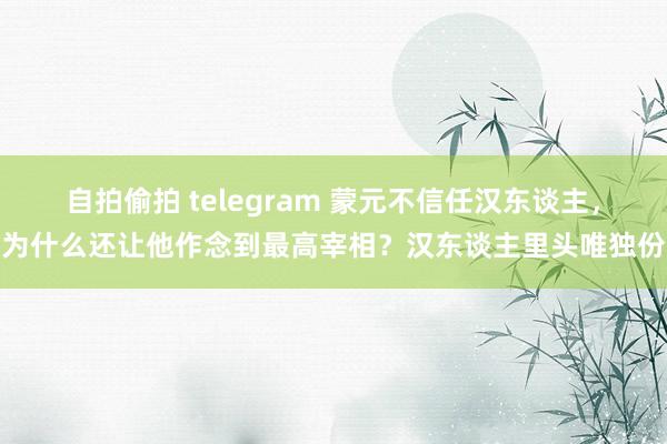 自拍偷拍 telegram 蒙元不信任汉东谈主，为什么还让他作念到最高宰相？汉东谈主里头唯独份