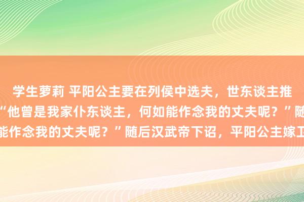 学生萝莉 平阳公主要在列侯中选夫，世东谈主推选卫青，公主笑着说：“他曾是我家仆东谈主，何如能作念我的丈夫呢？”随后汉武帝下诏，平阳公主嫁卫青