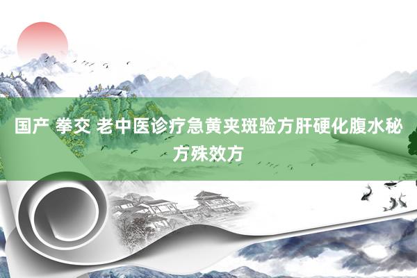 国产 拳交 老中医诊疗急黄夹斑验方肝硬化腹水秘方殊效方