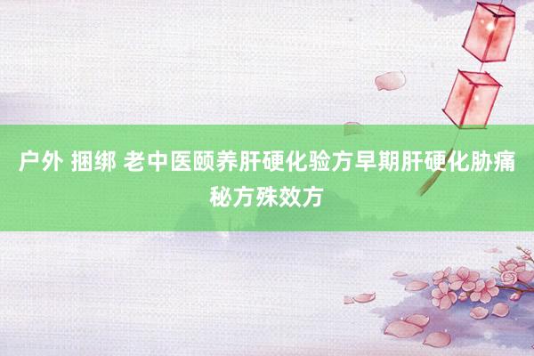 户外 捆绑 老中医颐养肝硬化验方早期肝硬化胁痛秘方殊效方