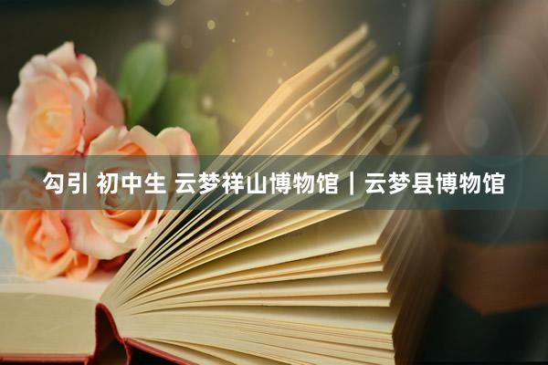 勾引 初中生 云梦祥山博物馆｜云梦县博物馆