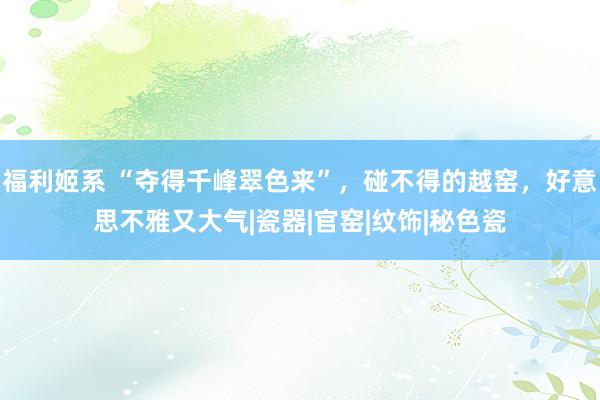 福利姬系 “夺得千峰翠色来”，碰不得的越窑，好意思不雅又大气|瓷器|官窑|纹饰|秘色瓷