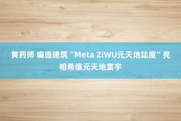 黄药师 编造建筑“Meta ZiWU元天地誌屋”亮相希壤元天地寰宇