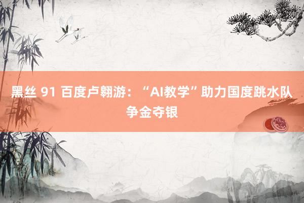黑丝 91 百度卢翱游：“AI教学”助力国度跳水队争金夺银