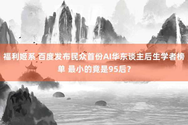 福利姬系 百度发布民众首份AI华东谈主后生学者榜单 最小的竟是95后？
