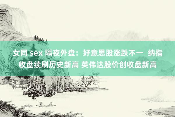 女同 sex 隔夜外盘：好意思股涨跌不一  纳指收盘续刷历史新高 英伟达股价创收盘新高