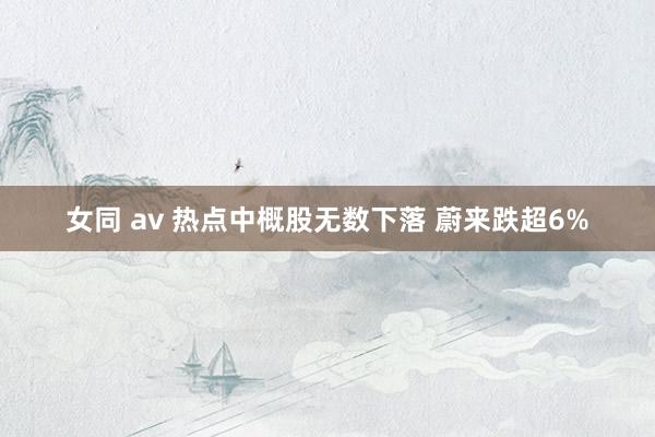 女同 av 热点中概股无数下落 蔚来跌超6%