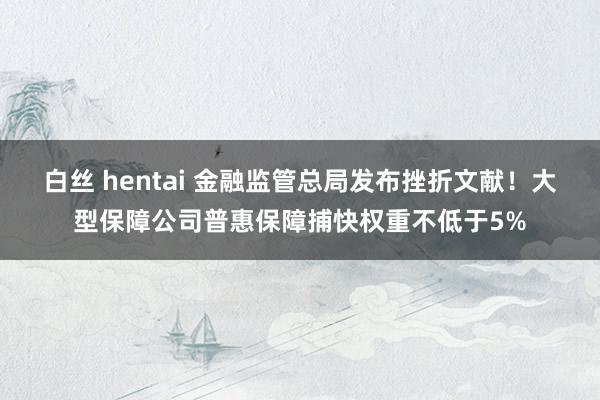 白丝 hentai 金融监管总局发布挫折文献！大型保障公司普惠保障捕快权重不低于5%