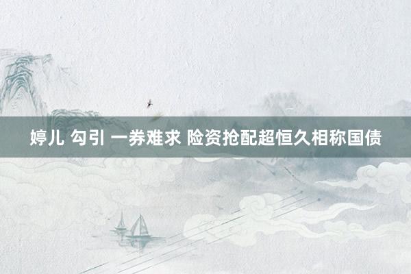 婷儿 勾引 一券难求 险资抢配超恒久相称国债