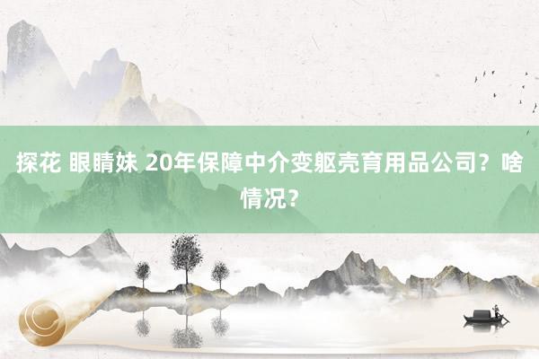 探花 眼睛妹 20年保障中介变躯壳育用品公司？啥情况？