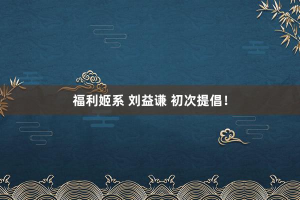 福利姬系 刘益谦 初次提倡！