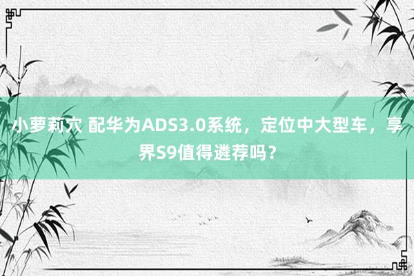小萝莉穴 配华为ADS3.0系统，定位中大型车，享界S9值得遴荐吗？