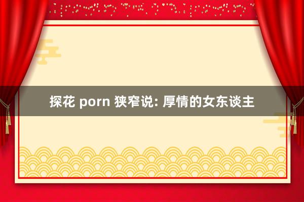 探花 porn 狭窄说: 厚情的女东谈主