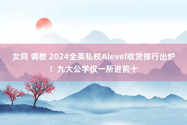 女同 调教 2024全英私校Alevel收货排行出炉！九大公学仅一所进前十