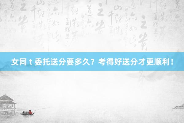 女同 t 委托送分要多久？考得好送分才更顺利！