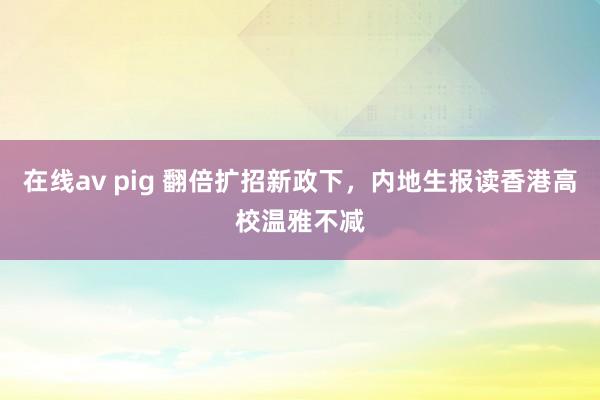 在线av pig 翻倍扩招新政下，内地生报读香港高校温雅不减