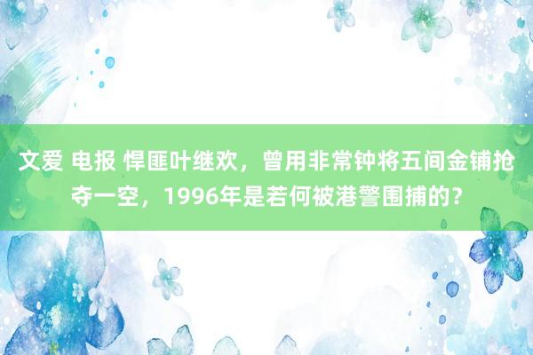 文爱 电报 悍匪叶继欢，曾用非常钟将五间金铺抢夺一空，1996年是若何被港警围捕的？