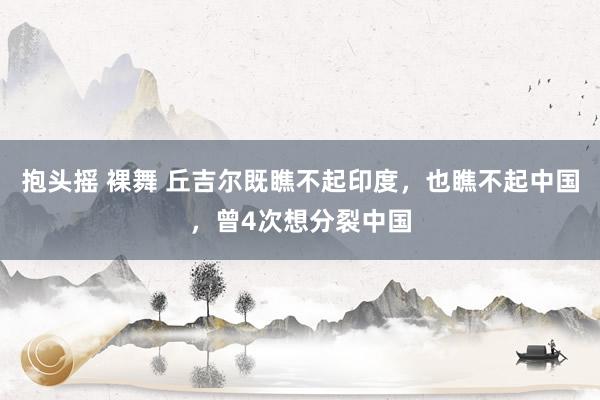 抱头摇 裸舞 丘吉尔既瞧不起印度，也瞧不起中国，曾4次想分裂中国
