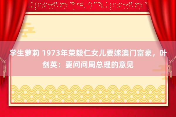 学生萝莉 1973年荣毅仁女儿要嫁澳门富豪，叶剑英：要问问周总理的意见