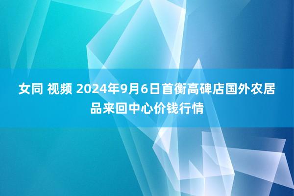 女同 视频 2024年9月6日首衡高碑店国外农居品来回中心价钱行情