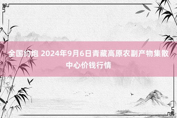 全国约炮 2024年9月6日青藏高原农副产物集散中心价钱行情