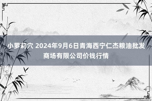 小萝莉穴 2024年9月6日青海西宁仁杰粮油批发商场有限公司价钱行情