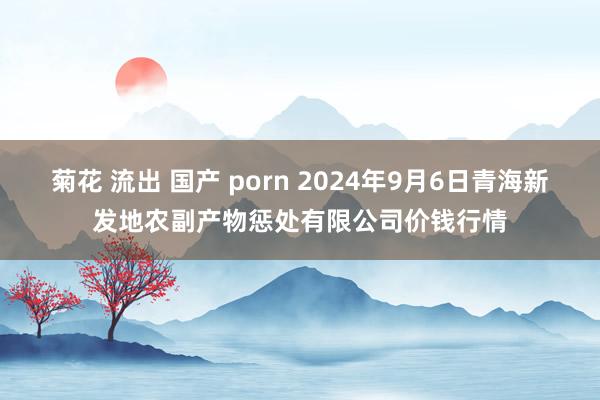 菊花 流出 国产 porn 2024年9月6日青海新发地农副产物惩处有限公司价钱行情