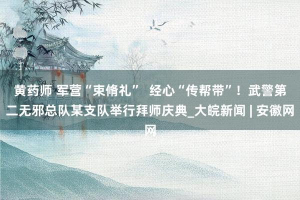 黄药师 军营“束脩礼”  经心“传帮带”！武警第二无邪总队某支队举行拜师庆典_大皖新闻 | 安徽网