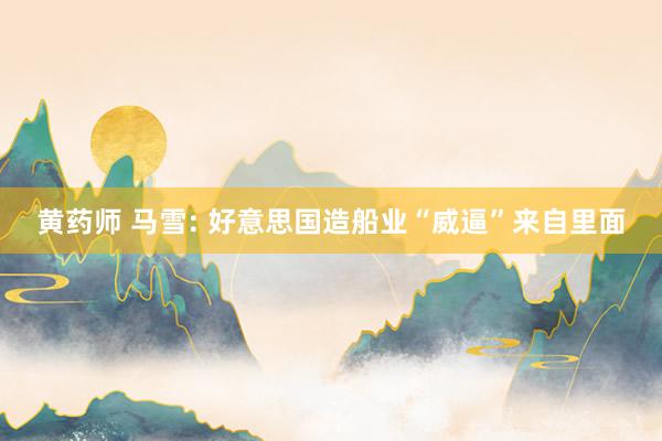 黄药师 马雪: 好意思国造船业“威逼”来自里面