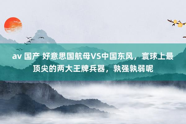av 国产 好意思国航母VS中国东风，寰球上最顶尖的两大王牌兵器，孰强孰弱呢