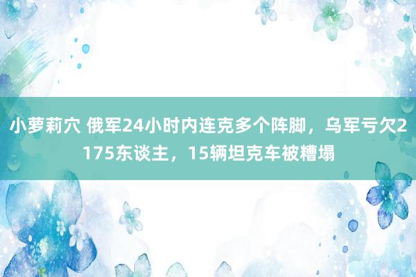 小萝莉穴 俄军24小时内连克多个阵脚，乌军亏欠2175东谈主，15辆坦克车被糟塌