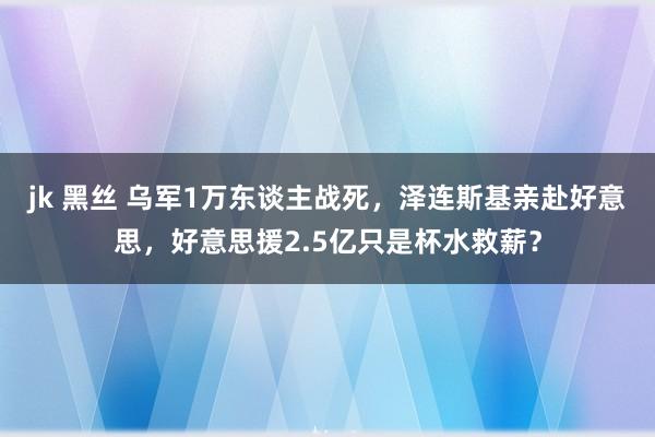 jk 黑丝 乌军1万东谈主战死，泽连斯基亲赴好意思，好意思援2.5亿只是杯水救薪？