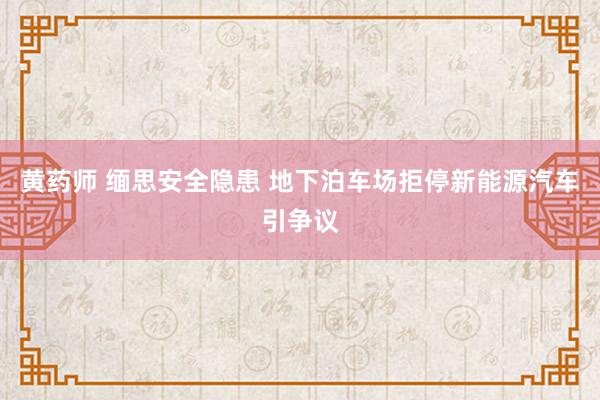 黄药师 缅思安全隐患 地下泊车场拒停新能源汽车引争议