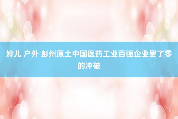 婷儿 户外 彭州原土中国医药工业百强企业罢了零的冲破