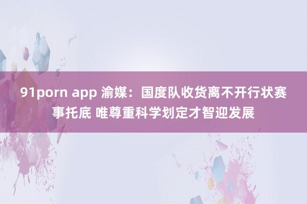 91porn app 渝媒：国度队收货离不开行状赛事托底 唯尊重科学划定才智迎发展