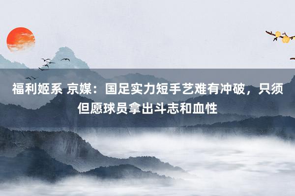 福利姬系 京媒：国足实力短手艺难有冲破，只须但愿球员拿出斗志和血性
