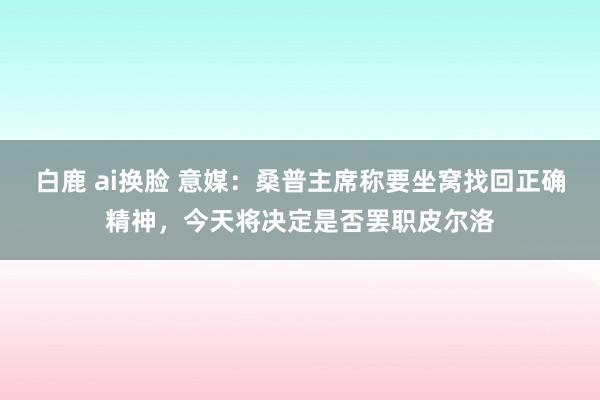 白鹿 ai换脸 意媒：桑普主席称要坐窝找回正确精神，今天将决定是否罢职皮尔洛