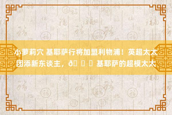 小萝莉穴 基耶萨行将加盟利物浦！英超太太团添新东谈主，😍基耶萨的超模太太
