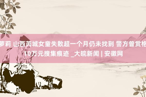 萝莉 山西芮城女童失散超一个月仍未找到 警方曾赏格10万元搜集痕迹 _大皖新闻 | 安徽网