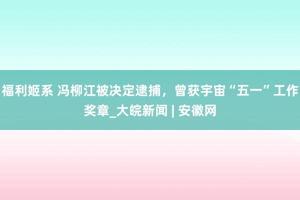 福利姬系 冯柳江被决定逮捕，曾获宇宙“五一”工作奖章_大皖新闻 | 安徽网