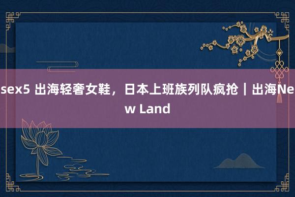 sex5 出海轻奢女鞋，日本上班族列队疯抢｜出海New Land