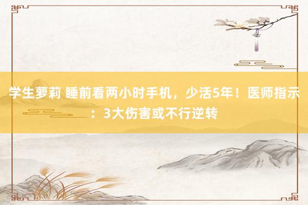 学生萝莉 睡前看两小时手机，少活5年！医师指示：3大伤害或不行逆转
