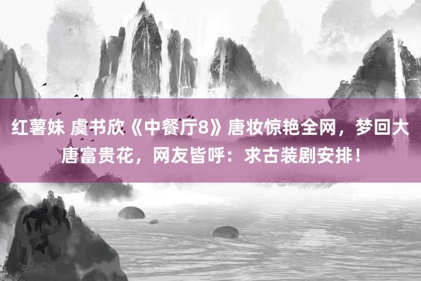 红薯妹 虞书欣《中餐厅8》唐妆惊艳全网，梦回大唐富贵花，网友皆呼：求古装剧安排！