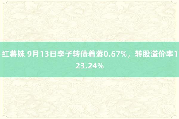 红薯妹 9月13日李子转债着落0.67%，转股溢价率123.24%