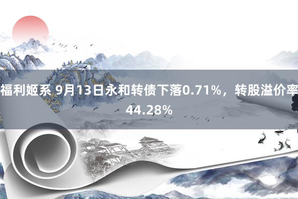 福利姬系 9月13日永和转债下落0.71%，转股溢价率44.28%