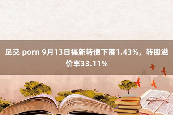 足交 porn 9月13日福新转债下落1.43%，转股溢价率33.11%